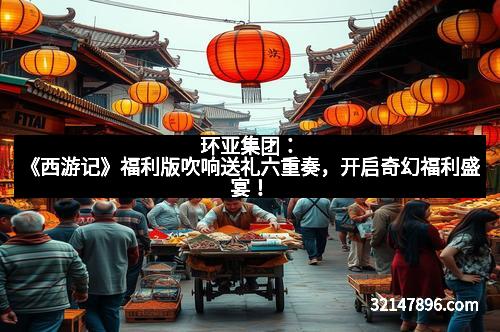 环亚集团：《西游记》福利版吹响送礼六重奏，开启奇幻福利盛宴！