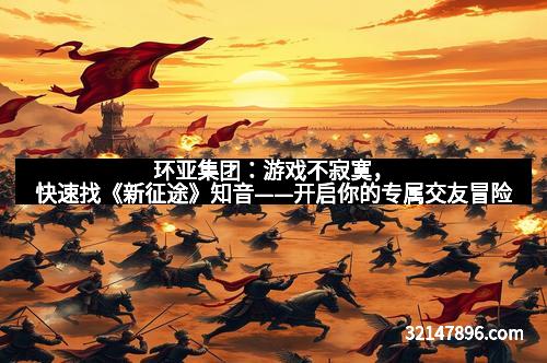 环亚集团：游戏不寂寞，快速找《新征途》知音——开启你的专属交友冒险